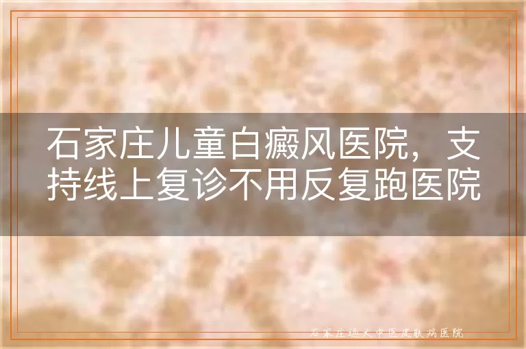 石家庄儿童白癜风医院，支持线上复诊不用反复跑医院